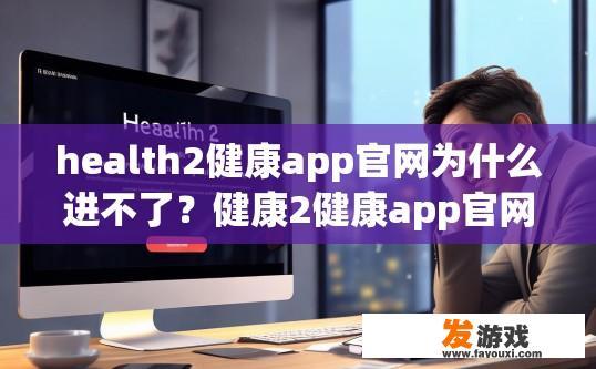 health2健康app官网为什么进不了？健康2健康app官网进不去的原因是什么？
