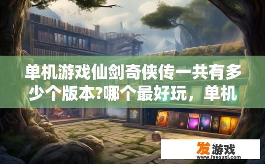 单机游戏仙剑奇侠传一共有多少个版本?哪个最好玩，单机游戏仙剑奇侠传版本数量及推荐版本疑问标题，仙剑系列单机游戏版本数量有多少个？哪个版本最受欢迎？
