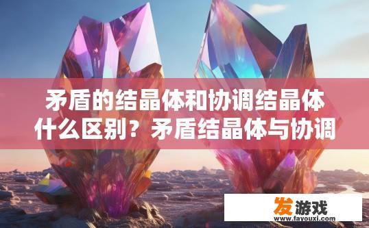 矛盾的结晶体和协调结晶体什么区别？矛盾结晶体与协调结晶体区别在哪一个字的疑问标题可以是，矛盾结晶体与协调结晶体的主要区别是什么？