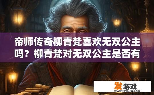 帝师传奇柳青梵喜欢无双公主吗？柳青梵对无双公主是否有好感，是否为传奇帝师传奇中的角色，目前尚不明确，您对这方面感兴趣吗？
