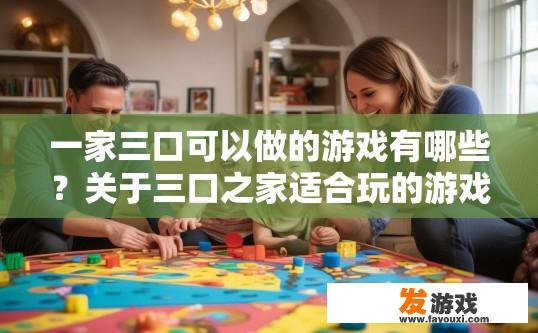 一家三口可以做的游戏有哪些？关于三口之家适合玩的游戏有哪些，有哪些创新玩法可以推荐？