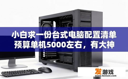 小白求一份台式电脑配置清单预算单机5000左右，有大神么，台式电脑配置清单预算5000元左右，有哪些配置适合小白？