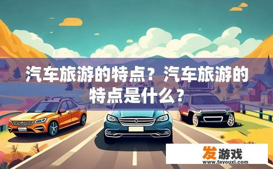 汽车旅游的特点？汽车旅游的特点是什么？