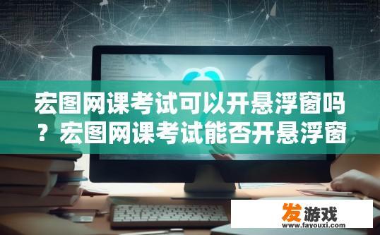 宏图网课考试可以开悬浮窗吗？宏图网课考试能否开悬浮窗，有何限制？