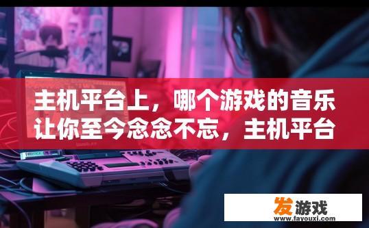 主机平台上，哪个游戏的音乐让你至今念念不忘，主机平台上，哪个游戏的音乐让你回味无穷