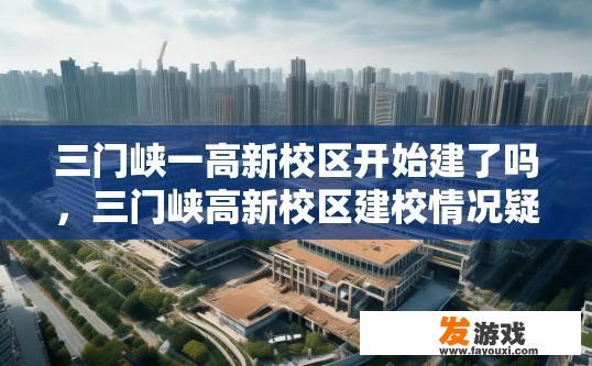 三门峡一高新校区开始建了吗，三门峡高新校区建校情况疑问标题，三门峡高新校区新校区建设进度如何？