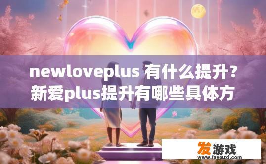 newloveplus 有什么提升？新爱plus提升有哪些具体方法或步骤？