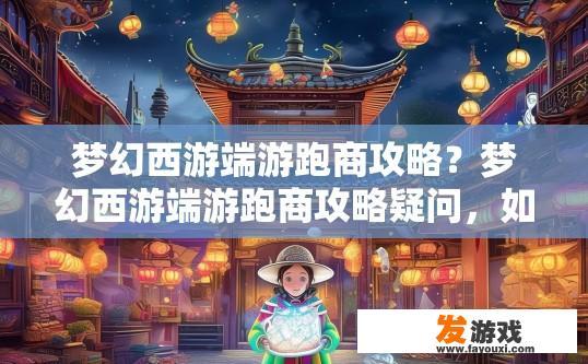 梦幻西游端游跑商攻略？梦幻西游端游跑商攻略疑问，如何快速高效地进行跑商？