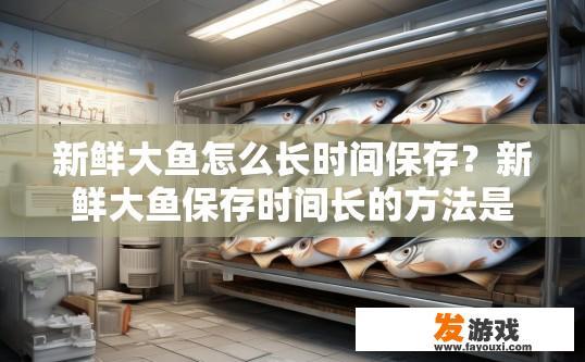 新鲜大鱼怎么长时间保存？新鲜大鱼保存时间长的方法是什么？