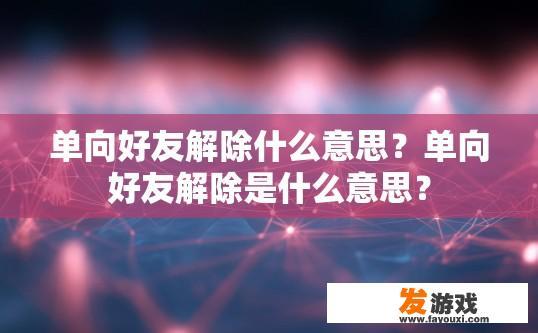单向好友解除什么意思？单向好友解除是什么意思？