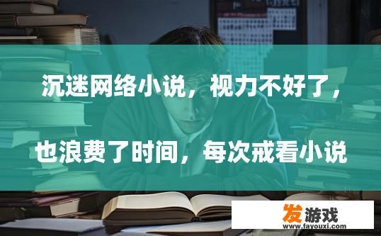 沉迷 *** 小说，视力不好了，也浪费了时间，每次戒看小说都失败了，有什么解决办法
， *** 小说成瘾导致视力下降，如何有效戒看并合理利用时间？