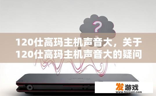 120仕高玛主机声音大，关于120仕高玛主机声音大的疑问，您希望了解什么内容？