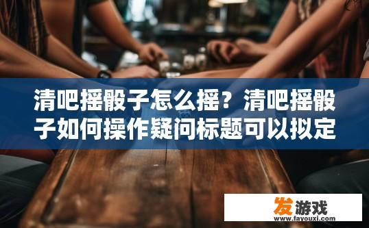 清吧摇骰子怎么摇？清吧摇骰子如何操作疑问标题可以拟定为清吧摇骰子具体步骤是什么？